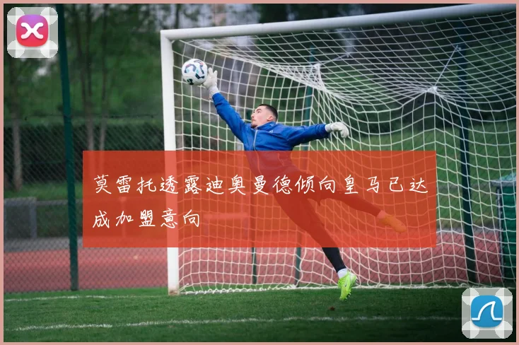 莫雷托透露迪奥曼德倾向皇马已达成加盟意向