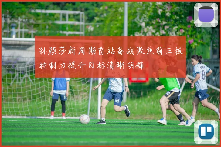 孙颖莎新周期首站备战聚焦前三板控制力提升目标清晰明确