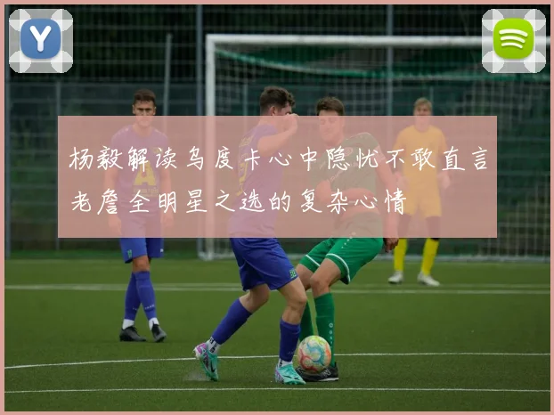 杨毅解读乌度卡心中隐忧不敢直言老詹全明星之选的复杂心情