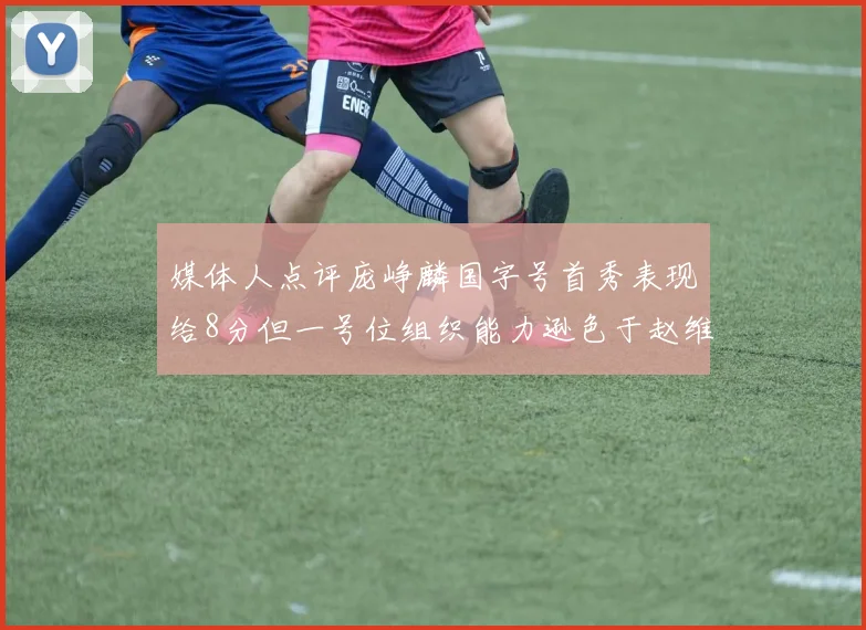 媒体人点评庞峥麟国字号首秀表现给8分但一号位组织能力逊色于赵维伦