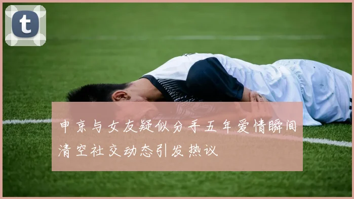 申京与女友疑似分手五年爱情瞬间清空社交动态引发热议