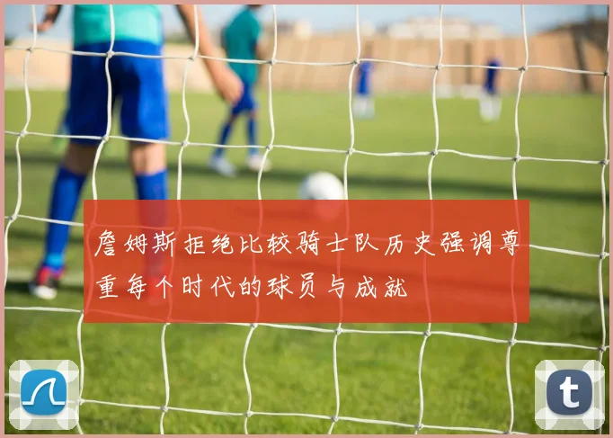 詹姆斯拒绝比较骑士队历史强调尊重每个时代的球员与成就