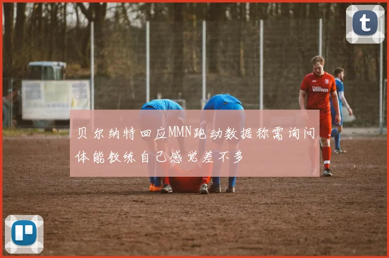 贝尔纳特回应MMN跑动数据称需询问体能教练自己感觉差不多