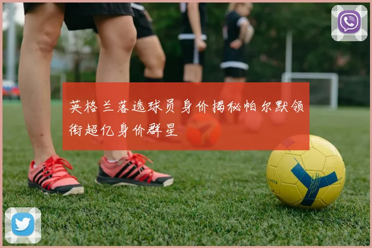 英格兰落选球员身价揭秘帕尔默领衔超亿身价群星